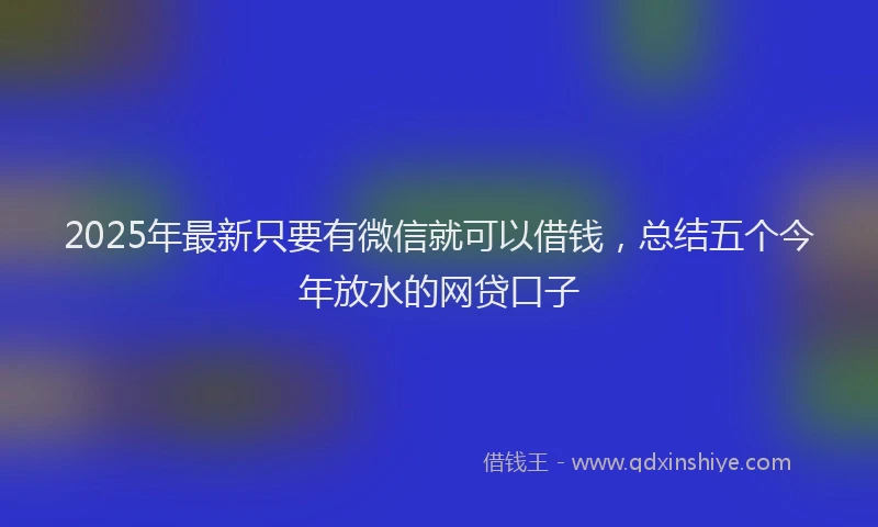 2025年最新只要有微信就可以借钱，总结五个今年放水的网贷口子