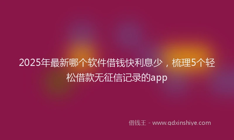 2025年最新哪个软件借钱快利息少，梳理5个轻松借款无征信记录的app