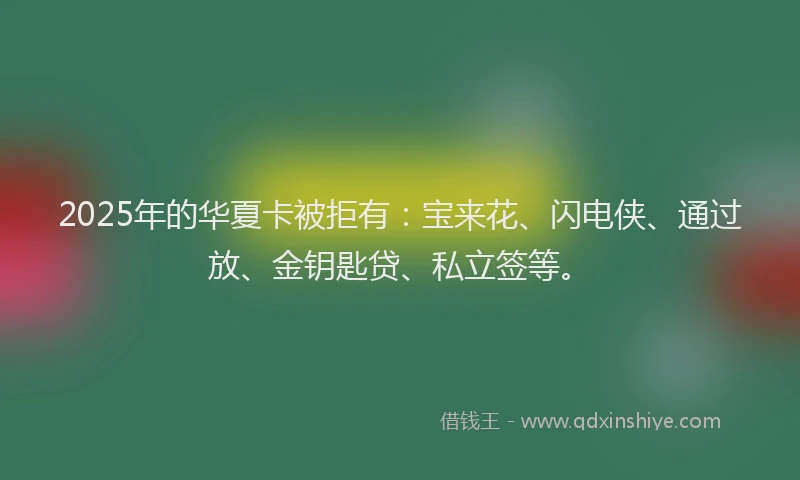 2025年的华夏卡被拒有：宝来花、闪电侠、通过放、金钥匙贷、私立签等。