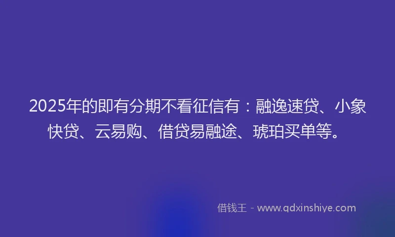 2025年的即有分期不看征信有：融逸速贷、小象快贷、云易购、借贷易融途、琥珀买单等。