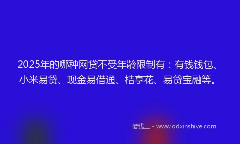 2025年的哪种网贷不受年龄限制有：有钱钱包、小米易贷、现金易借通、桔享花、易贷宝融等。