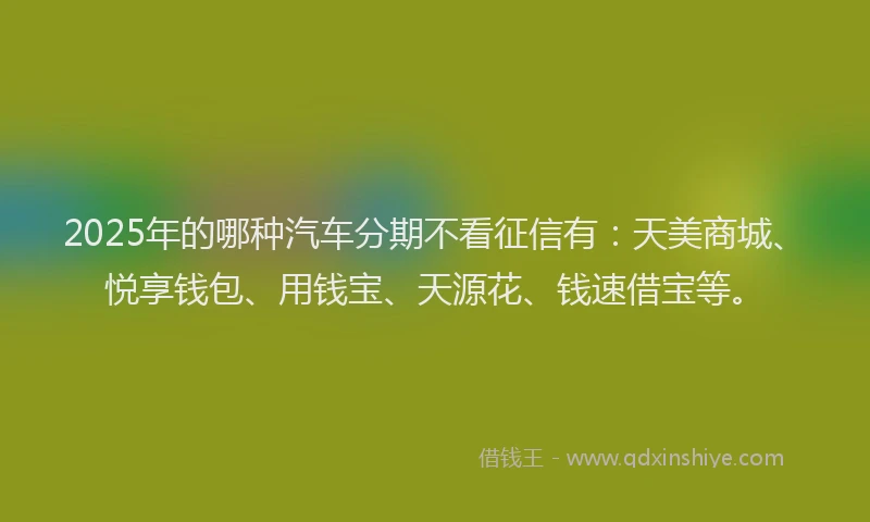2025年的哪种汽车分期不看征信有：天美商城、悦享钱包、用钱宝、天源花、钱速借宝等。