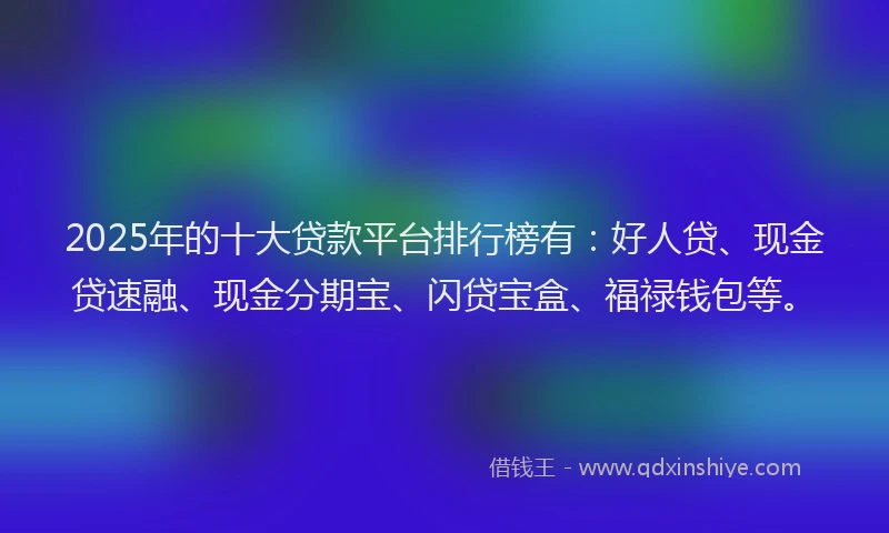 2025年的十大贷款平台排行榜有：好人贷、现金贷速融、现金分期宝、闪贷宝盒、福禄钱包等。