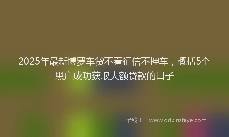 2025年最新博罗车贷不看征信不押车，概括5个黑户成功获取大额贷款的口子