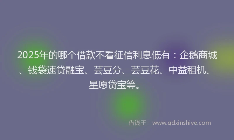 2025年的哪个借款不看征信利息低有：企鹅商城、钱袋速贷融宝、芸豆分、芸豆花、中益租机、星愿贷宝等。