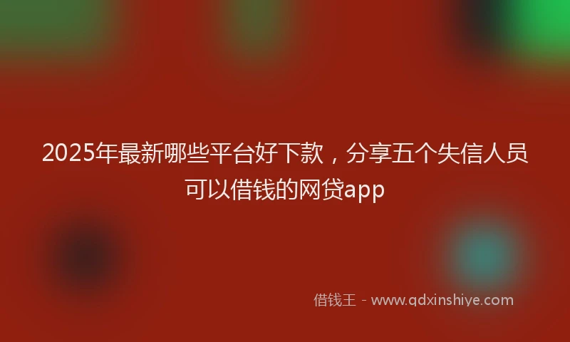 2025年最新哪些平台好下款，分享五个失信人员可以借钱的网贷app