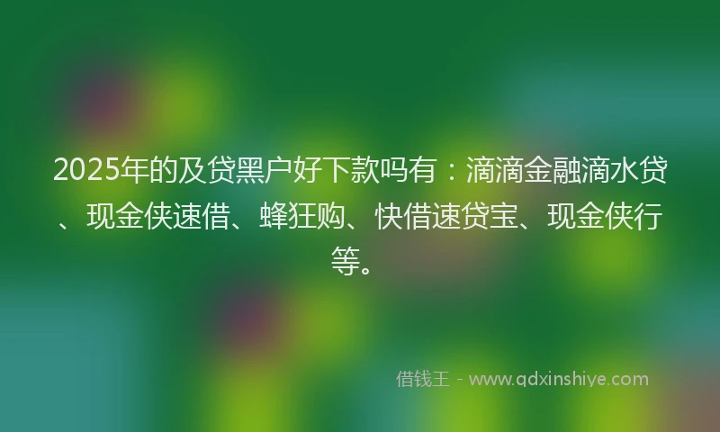 2025年的及贷黑户好下款吗有：滴滴金融滴水贷、现金侠速借、蜂狂购、快借速贷宝、现金侠行等。