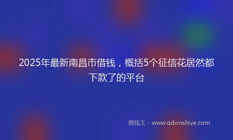 2025年最新南昌市借钱，概括5个征信花居然都下款了的平台