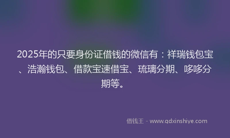 2025年的只要身份证借钱的微信有：祥瑞钱包宝、浩瀚钱包、借款宝速借宝、琉璃分期、哆哆分期等。