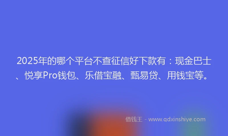 2025年的哪个平台不查征信好下款有：现金巴士、悦享Pro钱包、乐借宝融、甄易贷、用钱宝等。