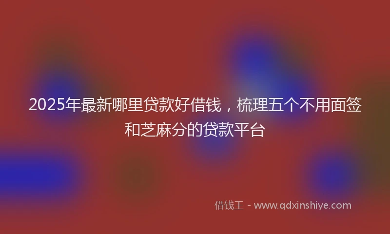 2025年最新哪里贷款好借钱，梳理五个不用面签和芝麻分的贷款平台