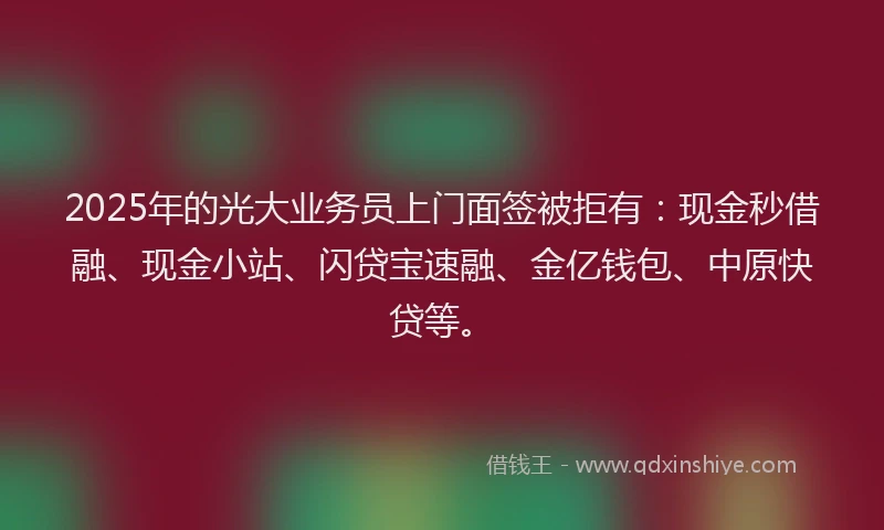 2025年的光大业务员上门面签被拒有：现金秒借融、现金小站、闪贷宝速融、金亿钱包、中原快贷等。