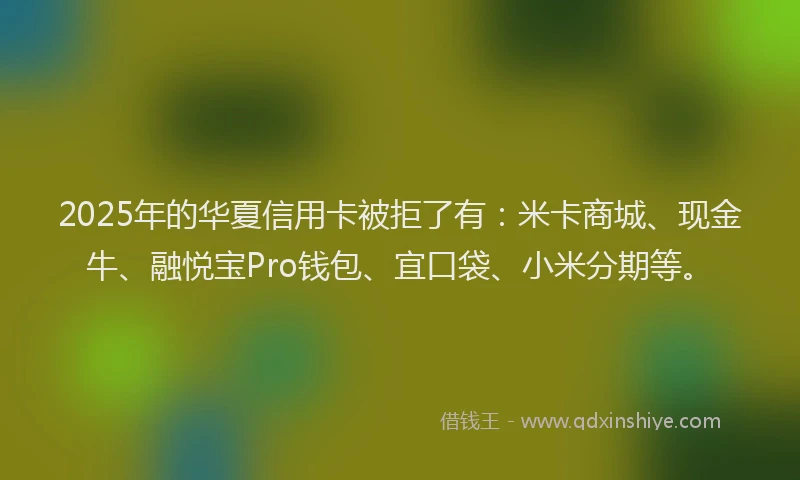 2025年的华夏信用卡被拒了有：米卡商城、现金牛、融悦宝Pro钱包、宜口袋、小米分期等。