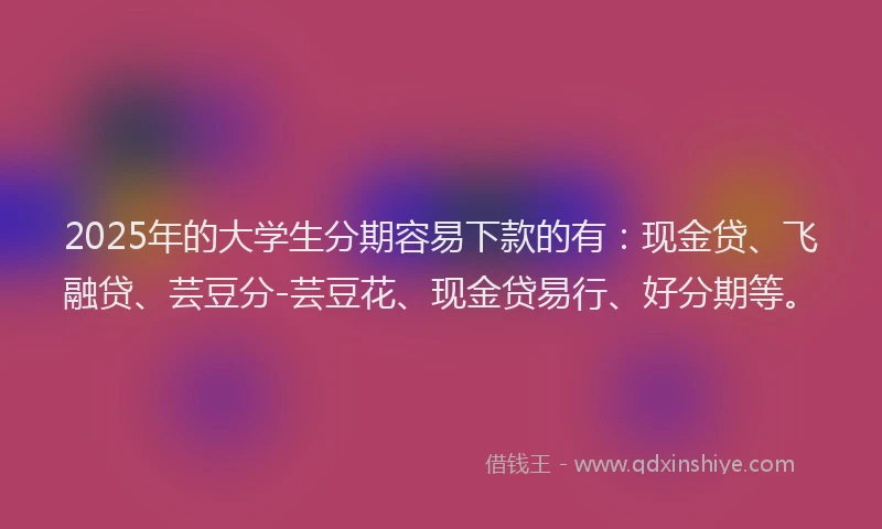 2025年的大学生分期容易下款的有：现金贷、飞融贷、芸豆分-芸豆花、现金贷易行、好分期等。
