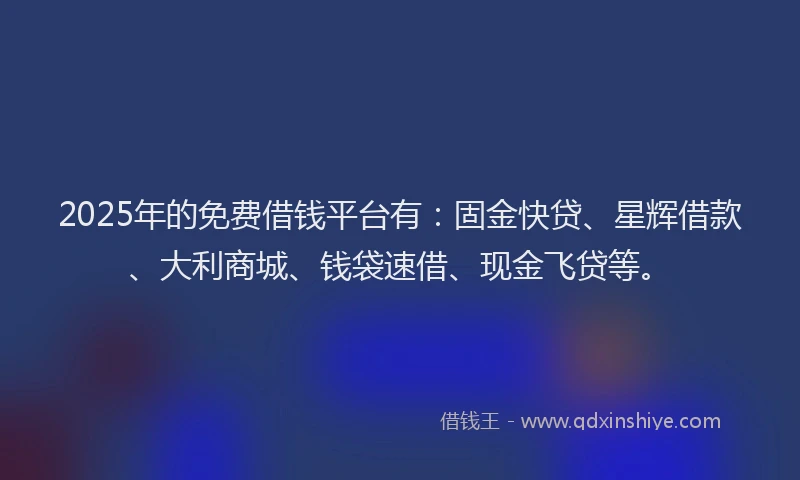 2025年的免费借钱平台有：固金快贷、星辉借款、大利商城、钱袋速借、现金飞贷等。