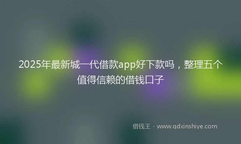 2025年最新城一代借款app好下款吗，整理五个值得信赖的借钱口子
