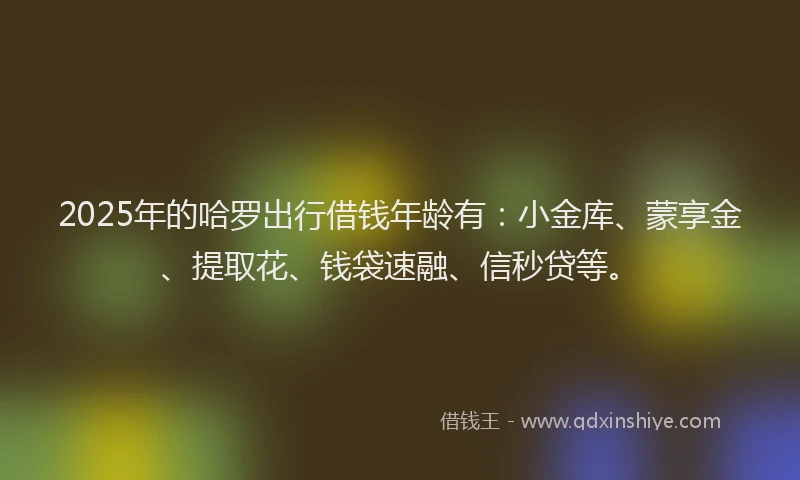 2025年的哈罗出行借钱年龄有：小金库、蒙享金、提取花、钱袋速融、信秒贷等。