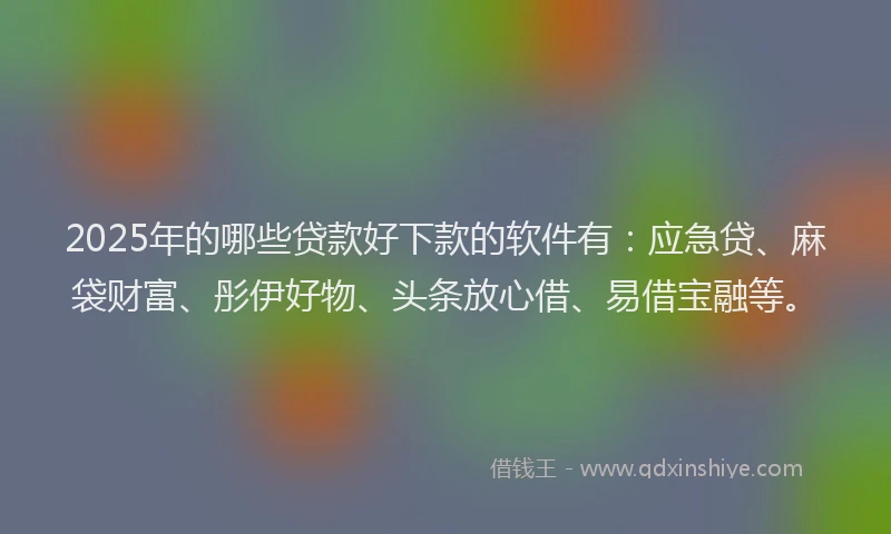 2025年的哪些贷款好下款的软件有：应急贷、麻袋财富、彤伊好物、头条放心借、易借宝融等。