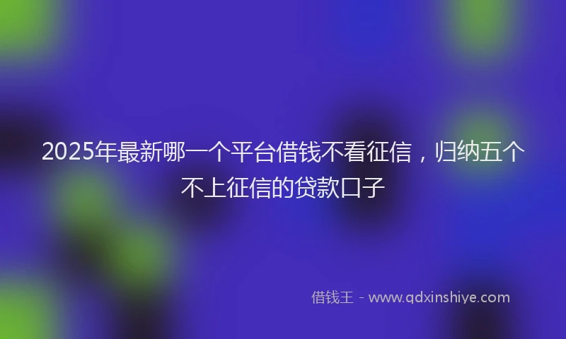 2025年最新哪一个平台借钱不看征信，归纳五个不上征信的贷款口子