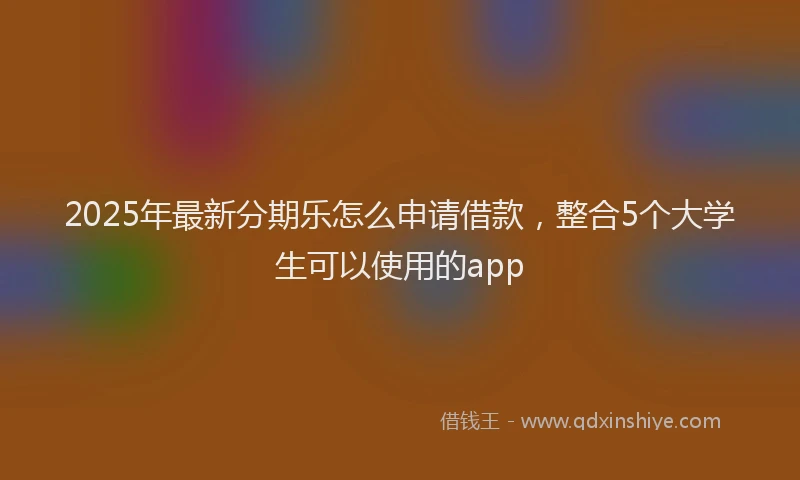 2025年最新分期乐怎么申请借款，整合5个大学生可以使用的app