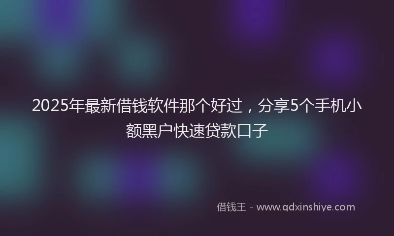 2025年最新借钱软件那个好过，分享5个手机小额黑户快速贷款口子