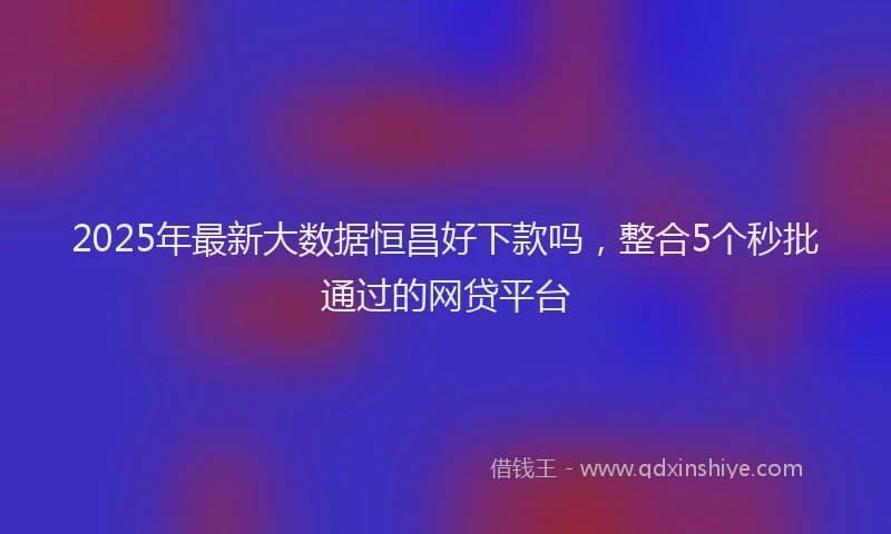 2025年最新大数据恒昌好下款吗，整合5个秒批通过的网贷平台