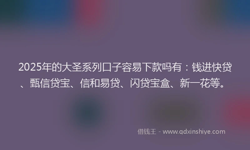 2025年的大圣系列口子容易下款吗有：钱进快贷、甄信贷宝、信和易贷、闪贷宝盒、新一花等。