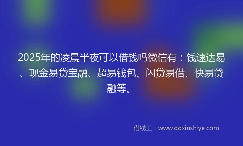 2025年的凌晨半夜可以借钱吗微信有：钱速达易、现金易贷宝融、超易钱包、闪贷易借、快易贷融等。
