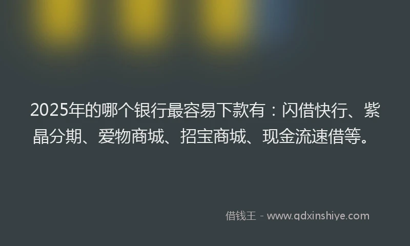 2025年的哪个银行最容易下款有：闪借快行、紫晶分期、爱物商城、招宝商城、现金流速借等。