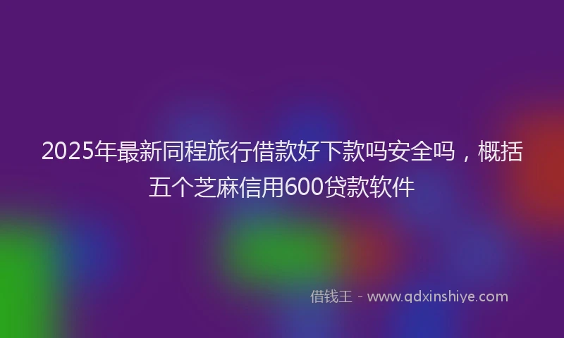 2025年最新同程旅行借款好下款吗安全吗，概括五个芝麻信用600贷款软件