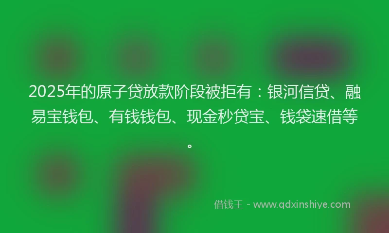 2025年的原子贷放款阶段被拒有：银河信贷、融易宝钱包、有钱钱包、现金秒贷宝、钱袋速借等。