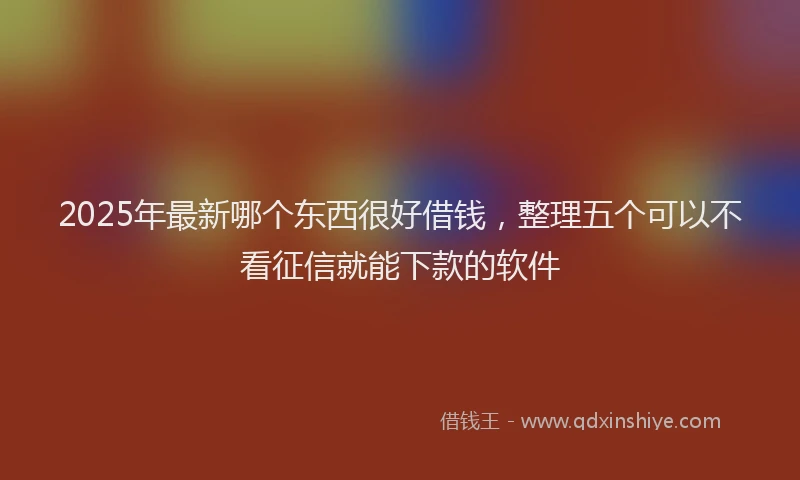 2025年最新哪个东西很好借钱，整理五个可以不看征信就能下款的软件