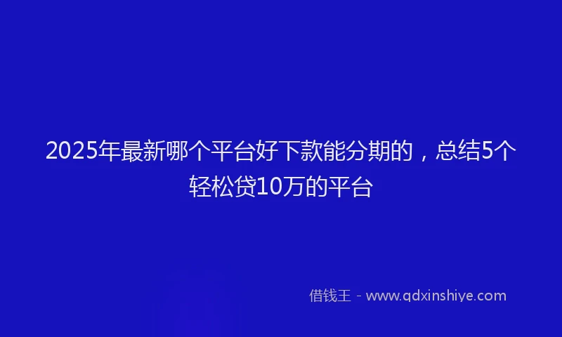 2025年最新哪个平台好下款能分期的，总结5个轻松贷10万的平台