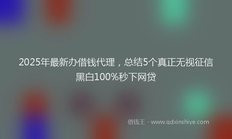 2025年最新办借钱代理，总结5个真正无视征信黑白100%秒下网贷