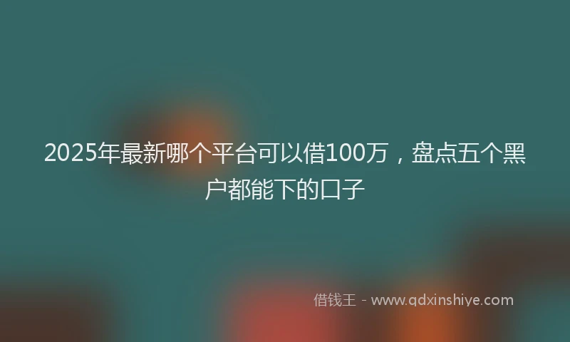 2025年最新哪个平台可以借100万，盘点五个黑户都能下的口子