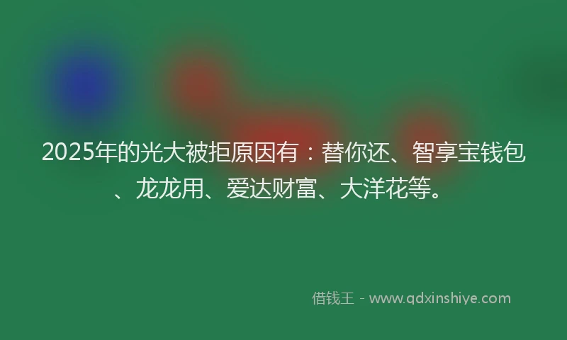 2025年的光大被拒原因有：替你还、智享宝钱包、龙龙用、爱达财富、大洋花等。