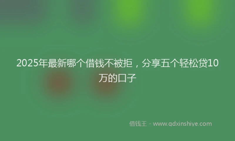 2025年最新哪个借钱不被拒，分享五个轻松贷10万的口子
