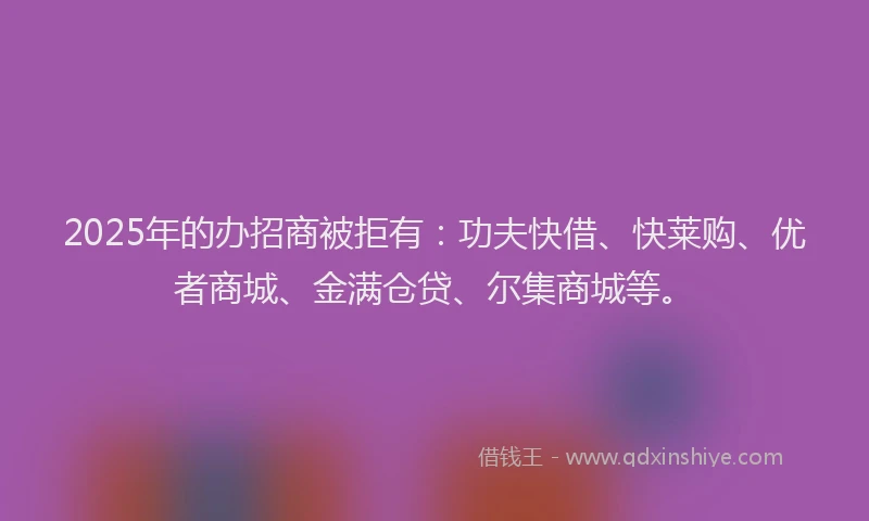 2025年的办招商被拒有：功夫快借、快莱购、优者商城、金满仓贷、尔集商城等。