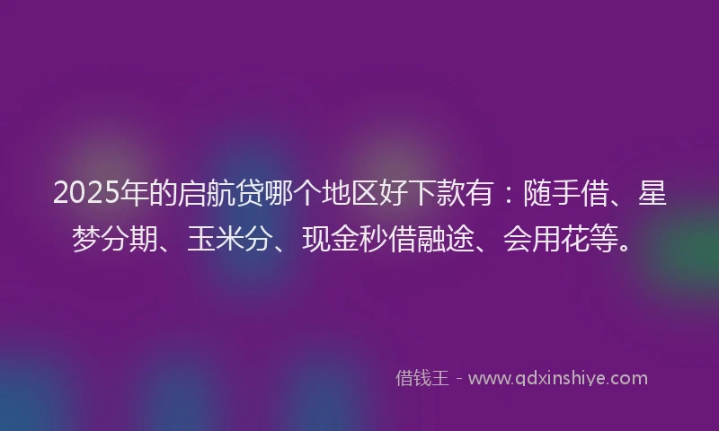 2025年的启航贷哪个地区好下款有：随手借、星梦分期、玉米分、现金秒借融途、会用花等。