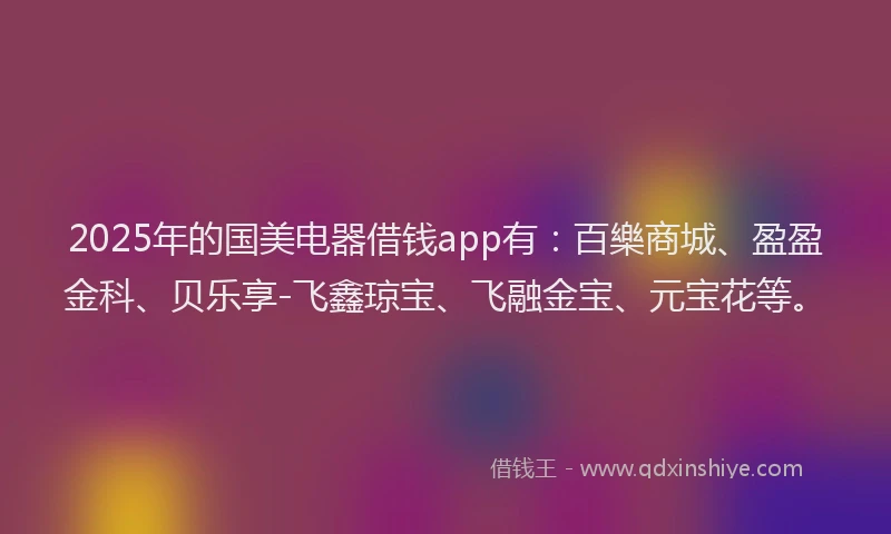 2025年的国美电器借钱app有：百樂商城、盈盈金科、贝乐享-飞鑫琼宝、飞融金宝、元宝花等。