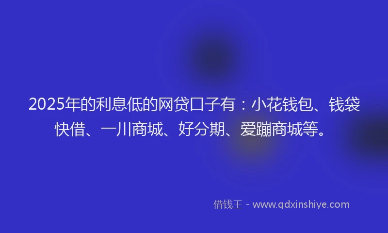 2025年的利息低的网贷口子有：小花钱包、钱袋快借、一川商城、好分期、爱蹦商城等。