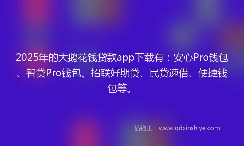 2025年的大鹅花钱贷款app下载有：安心Pro钱包、智贷Pro钱包、招联好期贷、民贷速借、便捷钱包等。