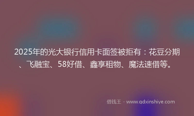 2025年的光大银行信用卡面签被拒有：花豆分期、飞融宝、58好借、鑫享租物、魔法速借等。