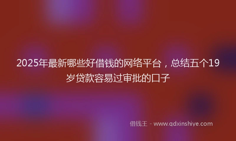 2025年最新哪些好借钱的网络平台，总结五个19岁贷款容易过审批的口子