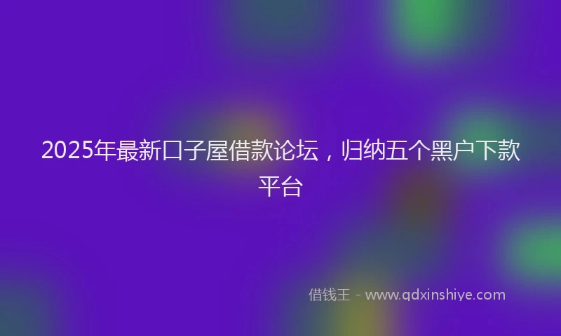 2025年最新口子屋借款论坛，归纳五个黑户下款平台