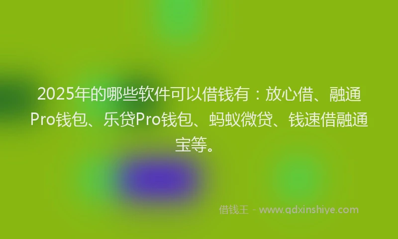 2025年的哪些软件可以借钱有：放心借、融通Pro钱包、乐贷Pro钱包、蚂蚁微贷、钱速借融通宝等。