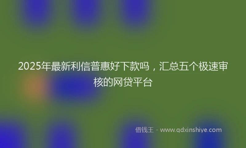 2025年最新利信普惠好下款吗，汇总五个极速审核的网贷平台