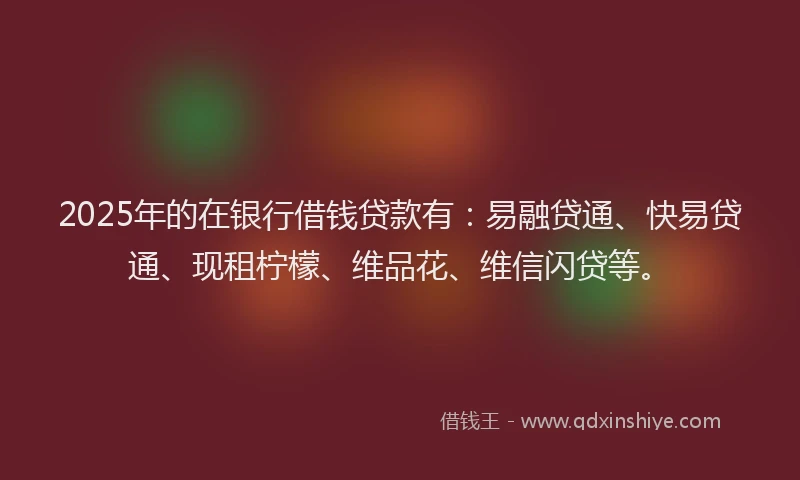2025年的在银行借钱贷款有：易融贷通、快易贷通、现租柠檬、维品花、维信闪贷等。