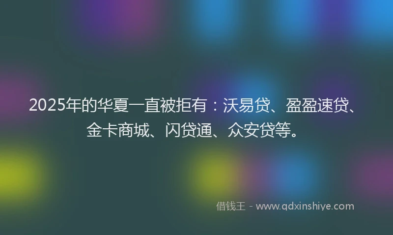 2025年的华夏一直被拒有：沃易贷、盈盈速贷、金卡商城、闪贷通、众安贷等。