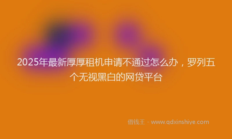 2025年最新厚厚租机申请不通过怎么办，罗列五个无视黑白的网贷平台